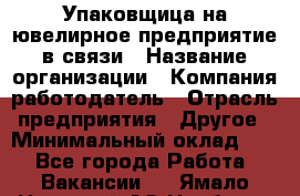 Упаковщица на ювелирное предприятие в связи › Название организации ­ Компания-работодатель › Отрасль предприятия ­ Другое › Минимальный оклад ­ 1 - Все города Работа » Вакансии   . Ямало-Ненецкий АО,Ноябрьск г.